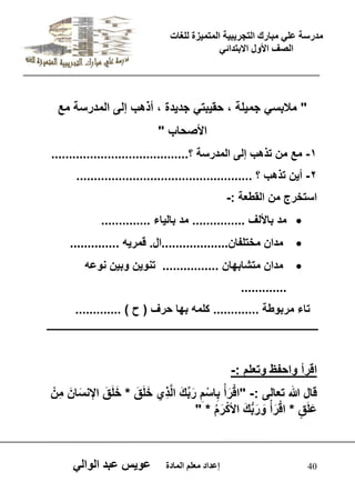يدزظح ػه يثازك انرجس ثٍ حَ ان رً صًَج نهغاخ 
انصف الأول الاتردائ 40 إػداد يؼهى ان اًدج ػو طٍ ػثد انوان " ملبس جم لٌة ، حق بٌت جد دٌة ، أذهب إلى المدرسة مع 
الأصحاب " 
-1 مع من تذهب إلى المدرسة ؟....................................... 
-2 أ نٌ تذهب ؟ .................................................. 
استخرج من القطعة :- 
 مد بالألف ............... مد بال اٌء .............. 
 مدان مختلفان...................ال. قمر هٌ .............. 
 مدان متشابهان ................ تنو نٌ وب نٌ نوعه 
............. 
تاء مربوطة ............. كلمه بها حرف ) ح ( ............. 
اقرأ واحفظ وتعلم :- 
قال الله تعالى :- "اقْرَ أ بِاسْمِ رَبِّكَ الَّذِي خَلَقَ * خَلَقَ الإنسَانَ مِنْ 
عَلَ ق * اقْرَ أ وَرَبُّكَ الأكْرَ م * " 
 