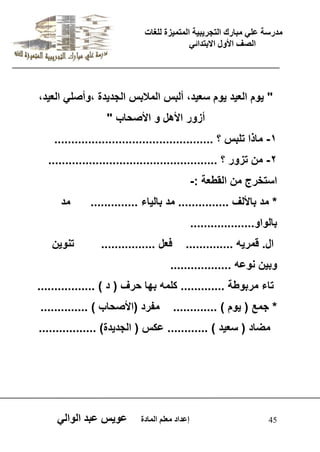يدزظح ػه يثازك انرجس ثٍ حَ ان رً صًَج نهغاخ 
انصف الأول الاتردائ 45 إػداد يؼهى ان اًدج ػو طٍ ػثد انوان " وٌم الع دٌ وٌم سع دٌ، ألبس الملبس الجد دٌة ،وأصل الع دٌ، 
أزور الأهل و الأصحاب " 
-1 ماذا تلبس ؟ ............................................... 
-2 من تزور ؟ .................................................. 
استخرج من القطعة :- 
* مد بالألف ............... مد بال اٌء .............. مد 
بالواو................... 
ال. قمر هٌ .............. فعل ................ تنو نٌ 
وب نٌ نوعه .................. 
تاء مربوطة ............. كلمه بها حرف ) د ( ................. 
* جمع ) وٌم ( ............. مفرد )الأصحاب ( .............. 
مضاد ) سع دٌ ( ............ عكس ) الجد دٌة( ................. 
 