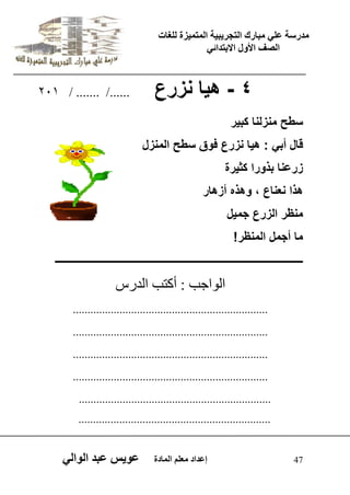 يدزظح ػه يثازك انرجس ثٍ حَ ان رً صًَج نهغاخ 
انصف الأول الاتردائ 47 إػداد يؼهى ان اًدج ػو طٍ ػثد انوان 4 - ه اٌ نزرع ....../ ....... / 201 
سطح منزلنا كب رٌ 
قال أب : ه اٌ نزرع فوق سطح المنزل 
زرعنا بذورا كث رٌة 
هذا نعناع ، وهذه أزهار 
منظر الزرع جم لٌ 
ما أجمل المنظر! 
ــــــــــــــــــــــــــــــــــــــــــــــــــــــــــــــــــــــــــــــــــــــــــــــ 
اى ا٘جة : أمرة اىذسط 
................................................................... 
................................................................... 
................................................................... 
................................................................... 
.................................................................. 
.................................................................. 
 