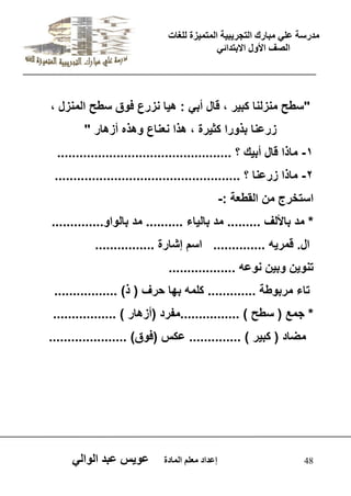 يدزظح ػه يثازك انرجس ثٍ حَ ان رً صًَج نهغاخ 
انصف الأول الاتردائ 48 إػداد يؼهى ان اًدج ػو طٍ ػثد انوان "سطح منزلنا كب رٌ ، قال أب : ه اٌ نزرع فوق سطح المنزل ، 
زرعنا بذورا كث رٌة ، هذا نعناع وهذه أزهار " 
-1 ماذا قال أب كٌ ؟ ............................................... 
-2 ماذا زرعنا ؟ .................................................. 
استخرج من القطعة :- 
* مد بالألف ......... مد بال اٌء .......... مد بالواو.............. 
ال. قمر هٌ .............. اسم إشارة ................ 
تنو نٌ وب نٌ نوعه .................. 
تاء مربوطة ............. كلمه بها حرف ) ذ( ................. 
* جمع ) سطح ( ................مفرد )أزهار ( ................. 
مضاد ) كب رٌ ( .............. عكس )فوق( ..................... 
 