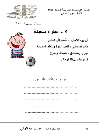 يدزظح ػه يثازك انرجس ثٍ حَ ان رً صًَج نهغاخ 
انصف الأول الاتردائ 50 إػداد يؼهى ان اًدج ػو طٍ ػثد انوان 201 / ....... /...... 
5 - إجازة سع دٌة 
ف وٌم الإجازة ، أذهب إلى النادي 
أقابل أصحاب ، نلعب الكرة ونتعلم السباحة 
نجري ونتسابق ، نضحك ونمرح 
أنا فرحان ...أنا فرحان 
ــــــــــــــــــــــــــــــــــــــــــــــــــــــــــــــــــــــــــــــــــــــــــــــ 
اى ا٘جة : أمرة اىذسط 
................................................................... 
................................................................... 
................................................................... 
................................................................... 
.................................................................. 
.................................................................. 
 