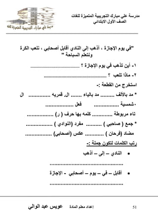 يدزظح ػه يثازك انرجس ثٍ حَ ان رً صًَج نهغاخ 
انصف الأول الاتردائ 51 إػداد يؼهى ان اًدج ػو طٍ ػثد انوان "ف وٌم الإجازة ، أذهب إلى النادي أقابل أصحاب ، نلعب الكرة 
ونتعلم السباحة " 
-1 أ نٌ تذهب ف وٌم الإجازة ؟ ............................................... 
-2 ماذا تلعب ؟ .................................................. 
استخرج من القطعة :- 
* مد بالألف ......... مد بال اٌء ....... ال. قمر هٌ .............. ال 
0شمس ةٌ ................ فعل .................. 
تاء مربوطة ............. كلمه بها حرف ) ر( ................. 
* جمع ) صاحب ( .......... مفرد )النوادي ( ................. 
مضاد )فرحان ( ............ عكس )أصحاب (ً ................. 
رتب الكلمات لتكون جملة :- 
 النادي – إلى – أذهب 
............................................... 
 أقابل – ف – وٌم – أصحاب - الإجازة 
............................................... 
 