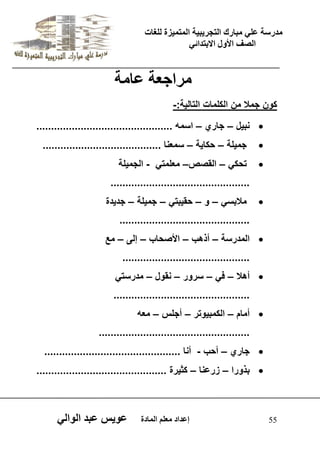 يدزظح ػه يثازك انرجس ثٍ حَ ان رً صًَج نهغاخ 
انصف الأول الاتردائ 55 إػداد يؼهى ان اًدج ػو طٍ ػثد انوان يساجؼح ػايح 
كون جمل من الكلمات التال ةٌ:- 
 نب لٌ – جاري – اسمه .............................................. 
 جم لٌة – حكا ةٌ – سمعنا ........................................ 
 تحك – القصص– معلمت - الجم لٌة 
............................................... 
 ملبس – و – حق بٌت – جم لٌة – جد دٌة 
............................................ 
 المدرسة – أذهب – الأصحاب – إلى – مع 
........................................... 
 أهل – ف – سرور – نقول – مدرست .............................................. 
 أمام – الكمب وٌتر – أجلس – معه 
................................................... 
 جاري – أحب - أنا .............................................. 
 بذورا – زرعنا – كث رٌة ............................................ 
 