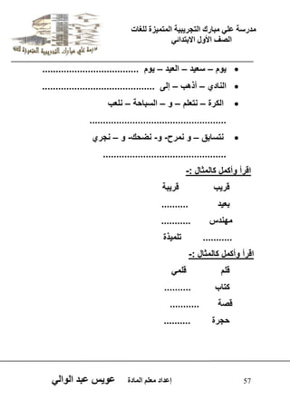 يدزظح ػه يثازك انرجس ثٍ حَ ان رً صًَج نهغاخ 
انصف الأول الاتردائ 57 إػداد يؼهى ان اًدج ػو طٍ ػثد انوان  وٌم – سع دٌ – الع دٌ – وٌم .................................... 
 النادي – أذهب – إلى .......................................... 
 الكرة – نتعلم – و – السباحة – نلعب 
................................................... 
 نتسابق – و نمرح- و- نضحك- و – نجري 
.............................................. 
اقرأ وأكمل كالمثال :- 
قر بٌ قر بٌة 
بع دٌ .......... 
مهندس ........... 
........... تلم ذٌة 
اقرأ وأكمل كالمثال :- 
قلم قلم كتاب .......... 
قصة ........... 
حجرة .......... 
 