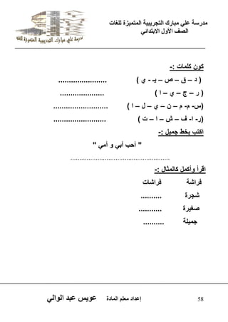 يدزظح ػه يثازك انرجس ثٍ حَ ان رً صًَج نهغاخ 
انصف الأول الاتردائ 58 إػداد يؼهى ان اًدج ػو طٍ ػثد انوان كون كلمات :- 
) د – ق – ص – ـٌ - ي ( ....................... 
) ر – ج – ي – ا ( ..................... 
)س- م- م – ن – ي – ل – ا ( .......................... 
)ر- ا- ف – ش – ا – ت ( ......................... 
اكتب بخط جم لٌ :- 
" أحب أب و أم " 
....................................................... 
اقرأ وأكمل كالمثال :- 
فراشة فراشات 
شجرة .......... 
صغ رٌة ........... 
جم لٌة .......... 
