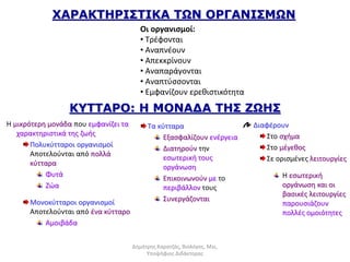 ΧΑΡΑΚΤΗΡΙΣΤΙΚΑ ΤΩΝ ΟΡΓΑΝΙΣΜΩΝ 
Οι οργανισμοί: 
• Τρέφονται 
• Αναπνέουν 
• Απεκκρίνουν 
• Αναπαράγονται 
• Αναπτύσσονται 
• Εμφανίζουν ερεθιστικότητα 
KYTTAΡO: Η ΜΟΝΑΔΑ ΤΗΣ ΖΩΗΣ 
Η μικρότερη μονάδα που εμφανίζει τα 
χαρακτηριστικά της ζωής 
Πολυκύτταροι οργανισμοί 
Aποτελούνται από πολλά 
κύτταρα 
Φυτά 
Ζώα 
Μονοκύτταροι οργανισμοί 
Aποτελούνται από ένα κύτταρο 
Αμοιβάδα 
Τα κύτταρα 
Εξασφαλίζουν ενέργεια 
Διατηρούν την 
εσωτερική τους 
οργάνωση 
Επικοινωνούν με το 
περιβάλλον τους 
Συνεργάζονται 
Διαφέρουν 
Στο σχήμα 
Στο μέγεθος 
Σε ορισμένες λειτουργίες 
Η εσωτερική 
οργάνωση και οι 
βασικές λειτουργίες 
παρουσιάζουν 
πολλές ομοιότητες 
Δημήτρης Καρατζάς, Βιολόγος, Msc, 
Υποψήφιος Διδάκτορας 
 