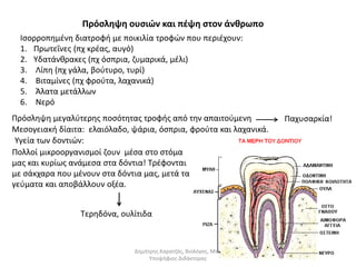 Πρόσληψη ουσιών και πέψη στον άνθρωπο 
Ισορροπημένη διατροφή με ποικιλία τροφών που περιέχουν: 
1. Πρωτεΐνες (πχ κρέας, αυγό) 
2. Υδατάνθρακες (πχ όσπρια, ζυμαρικά, μέλι) 
3. Λίπη (πχ γάλα, βούτυρο, τυρί) 
4. Βιταμίνες (πχ φρούτα, λαχανικά) 
5. Άλατα μετάλλων 
6. Νερό 
Πρόσληψη μεγαλύτερης ποσότητας τροφής από την απαιτούμενη Παχυσαρκία! 
Μεσογειακή δίαιτα: ελαιόλαδο, ψάρια, όσπρια, φρούτα και λαχανικά. 
Υγεία των δοντιών: 
Πολλοί μικροοργανισμοί ζουν μέσα στο στόμα 
μας και κυρίως ανάμεσα στα δόντια! Τρέφονται 
με σάκχαρα που μένουν στα δόντια μας, μετά τα 
γεύματα και αποβάλλουν οξέα. 
Τερηδόνα, ουλίτιδα 
Δημήτρης Καρατζάς, Βιολόγος, Msc, 
Υποψήφιος Διδάκτορας 
 