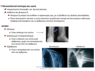 Μυοσκελετικό σύστημα και υγεία 
Ισορροπημένη διατροφή και φυσική άσκηση. 
Ασβέστιο και βιταμίνη D. 
Βιταμίνη D μπορεί να συνθέσει ο οργανισμός μας, με τη βοήθεια της ηλιακής ακτινοβολίας. 
Όταν ασκούμαστε τακτικά, οι μύες αποκτούν μεγαλύτερη αντοχή και λειτουργούν καλύτερα, 
διαφορετικά ατροφούν και οι αρθρώσεις γίνονται δύσκαμπτες. 
ΒΛΑΒΕΣ 
Κάταγμα 
Είναι σπάσιμο των οστών. 
Διάστρεμμα ή στραμπούληγμα 
Είναι η κάκωση των ιστών μιας 
άρθρωσης, χωρίς την απομάκρυνση 
των οστών από την άρθρωση. 
Εξάρθρωση 
Είναι η απομάκρυνση των οστών 
από την άρθρωση. 
φυσιολογικό εξάρθρωση 
Δημήτρης Καρατζάς, Βιολόγος, Msc, 
Υποψήφιος Διδάκτορας 
 