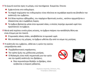 Το ζυγωτό κινείται προς τη μήτρα, ενώ ταυτόχρονα διαιρείται. Έπειτα: 
Εμφυτεύεται στο ενδομήτριο. 
Τα παχιά τοιχώματα του ενδομητρίου είναι πλούσια σε αιμοφόρα αγγεία και βοηθούν την 
ανάπτυξη του εμβρύου. 
Επί δέκα περίπου εβδομάδες, του παρέχουν θρεπτικές ουσίες , κατόπιν σχηματίζεται ο 
πλακούντας και ο ομφάλιος λώρος. 
Το έμβρυο βρίσκεται μέσα στον αμνιακό σάκο, ο οποίος περιέχει αμνιακό υγρό που 
προστατεύει το έμβρυο. 
Μετά από περίπου εννέα μήνες κύησης, το έμβρυο παίρνει την κατάλληλη θέση και 
είναι έτοιμο για τον τοκετό. 
Ο αμνιακός σάκος σπάει, αποβάλλεται το αμνιακό υγρό. 
Με συσπάσεις της μήτρας, το έμβρυο ωθείται έξω από το σώμα της μητέρας. 
Η ανάπτυξη του εμβρύου, αλλά και η υγεία της εγκύου 
επηρεάζονται από: 
Περιβαλλοντικούς παράγοντες. 
Τον τρόπο ζωής της μέλλουσας μητέρας. 
Ο θηλασμός είναι πολύ σημαντικός για την υγεία 
και την ομαλή ανάπτυξη του βρέφους. 
Όσο περισσότερο θηλάζει το βρέφος, τόσο 
αυξάνεται η έκκριση γάλακτος. 
Δημήτρης Καρατζάς, Βιολόγος, Msc, 
Υποψήφιος Διδάκτορας 
 