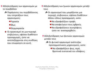 Αλληλεπίδραση των οργανισμών με 
το περιβάλλον 
Παράγοντες του περιβάλλοντος 
που επηρεάζουν τους 
οργανισμούς: 
Υγρασία 
Φως 
Θερμοκρασία 
Οι οργανισμοί σε μια περιοχή 
επιβιώνουν, εφόσον διαθέτουν 
προσαρμογές, ώστε να 
αντεπεξέρχονται στις συνθήκες 
που επικρατούν σε αυτή. 
Αλληλεπίδραση των ζωικών οργανισμών μεταξύ 
τους 
Οι οργανισμοί που μοιράζονται μια 
περιοχή, επιβιώνουν, εφόσον διαθέτουν 
άλλου είδους προσαρμογές, ώστε: 
Να εξασφαλίζουν τροφή. 
Να αποφεύγουν τους εχθρούς. 
Να εξασφαλίσουν συντρόφους 
ώστε να αναπαραχθούν. 
Αλληλεπίδραση των φυτικών οργανισμών 
μεταξύ τους 
Οι φυτικοί οργανισμοί ανέπτυξαν 
προσαρμοστικούς μηχανισμούς, ώστε: 
Να εξασφαλίζουν φως, νερό, 
θρεπτικά συστατικά του εδάφους. 
Δημήτρης Καρατζάς, Βιολόγος, Msc, 
Υποψήφιος Διδάκτορας 
 