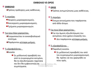 ΕΜΒΟΛΙΟ 
Τρόπος πρόληψης μιας ασθένειας. 
Τι περιέχει 
Νεκρούς μικροοργανισμούς. 
Ανενεργούς μικροοργανισμούς. 
Τμήματα μικροοργανισμών. 
Για ποιο λόγο χορηγείται; 
Ενεργοποιείται το ανοσοβιολογικό 
σύστημα. 
Παράγονται κύτταρα μνήμης. 
Τι εξασφαλίζεται; 
Ανοσία 
Σε μελλοντική προσβολή του 
από το συγκεκριμένο αντιγόνο, 
θα το εξουδετερώσει ταχύτατα 
και δεν θα εμφανιστούν τα 
συμπτώματα. 
ΟΡΟΣ 
Τρόπος αντιμετώπισης μιας ασθένειας. 
Τι περιέχει 
Έτοιμα αντισώματα που παράγονται 
από άλλο άτομο. 
Για ποιο λόγο χορηγείται; 
Για την άμεση εξουδετέρωση του 
αντιγόνου στον χρόνο επώασής του. 
Δεν παράγονται κύτταρα μνήμης. 
Τι εξασφαλίζεται; 
Παροδική ανοσία. 
Σε μελλοντική προσβολή του από 
τον συγκεκριμένο μικροοργανισμό, 
θα πρέπει να του χορηγηθεί εκ 
νέου ορός. 
ΕΜΒΟΛΙΟ VS ΟΡΟΣ 
Δημήτρης Καρατζάς, Βιολόγος, MSc, 
Υποψήφιος Διδάκτορας 
 