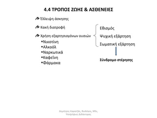4.4 ΤΡΟΠΟΣ ΖΩΗΣ & ΑΣΘΕΝΕΙΕΣ 
Έλλειψη άσκησης 
Κακή διατροφή 
Χρήση εξαρτησιογόνων ουσιών 
•Νικοτίνη 
•Αλκοόλ 
•Ναρκωτικά 
•Καφεΐνη 
•Φάρμακα 
Εθισμός 
Ψυχική εξάρτηση 
Σωματική εξάρτηση 
Σύνδρομο στέρησης 
Δημήτρης Καρατζάς, Βιολόγος, MSc, 
Υποψήφιος Διδάκτορας 
 