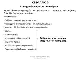 ΚΕΦΑΛΑΙΟ 2ο 
2.1 Ισορροπία στα βιολογικά συστήματα 
Σκοπός όλων των οργανισμών είναι η διαιώνιση του είδους στο οποίο ανήκουν, 
δηλαδή η δημιουργία απογόνων! 
Προϋποθέσεις: 
•Επιβίωση (αρμονική συνεργασία ιστών) 
•Προσαρμογή στο περιβάλλον (τροφή, εχθροί, ζευγάρωμα) 
Σχέσεις και αλληλεπιδράσεις μεταξύ των οργανισμών: 
• Ερωτικές 
• Ανταγωνιστικές 
• Κοινωνικές (ομάδες, ιεραρχία) 
Ρυθμιστικοί μηχανισμοί για 
• Θηρευτής-θήραμα 
ισορροπία οικοσυστήματος! 
• Συμβίωσης (αμοιβαία προσφορά) 
• Παρασιτισμού (άνθρωπος - μικρόβιο) 
Δημήτρης Καρατζάς, Βιολόγος, MSc, 
Υποψήφιος Διδάκτορας 
 