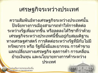 เศรษฐกิจระหว่างประเทศ 
ความสัมพันธ์ทางเศรษฐกิจระหว่างประเทศนั้น 
ปัจจัยทางการเมืองสามารถทำาให้การติดต่อ 
ระหว่างรัฐเพิ่มมากขึ้น หรือลดลงได้วิชาที่ว่าด้วย 
เศรษฐกิจระหว่างประเทศนี้ขึ้นอยู่กับสมมติฐาน 
ทางเศรษฐศาสตร์ การติดต่อระหว่างรัฐที่มีกับไม่มี 
ทรัพยากร หรือ รัฐที่มั่งมีและยากจน การค้าขาย 
แลกเปลี่ยนทางเศรษฐกิจ ดุลการค้า การเคลื่อน 
ย้ายเงินทุน และนโยบายทางการค้าระหว่าง 
ประเทศ 
 