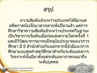 สรุป 
ความสัมพันธ์ระหว่างประ๶ทศได้มีมาแต่ 
อดีตกาลนับเป็นเวลาหลายพันปีมาแล้ว แต่การ 
ศึกษาวิชาความสัมพันธ์ระหว่างประ๶ทศในฐานะ 
เป็นวิชาการเริ่มต้นเมื่อก่อนสงครามโลกครั้งที่ 1 
และมีวิวัฒนาการมาจนปัจจุบันประมาณแนวการ 
ศึกษา มี 5 สำานักด้วยกันนอกจากนี้ยังมีแนวการ 
ศึกษาแบบสหศาสตร์ศึกษาสำาหรับระดับแห่งการ 
วิเคราะห์นั้นมีมาตั้งแต่ระดับมหาภาคจนมาถึง 
ระดับบุคคล 
 