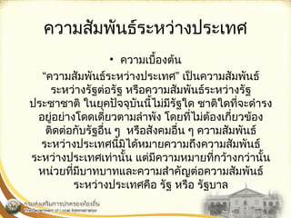 ความสัมพันธ์ระหว่างประ๶ทศ 
• ความเบื้องต้น 
“ความสัมพันธ์ระหว่างประ๶ทศ” เป็นความสัมพันธ์ 
ระหว่างรัฐต่อรัฐ หรือความสัมพันธ์ระหว่างรัฐ 
ประชาชาติ ในยุคปัจจุบันนี้ไม่มีรัฐใด ชาติใดที่จะดำารง 
อยู่อย่างโดดเดี่ยวตามลำาพัง โดยที่ไม่ต้องเกี่ยวข้อง 
ติดต่อกับรัฐอื่น ๆ หรือสังคมอื่น ๆ ความสัมพันธ์ 
ระหว่างประเทศนี้มิได้หมายความถึงความสัมพันธ์ 
ระหว่างประเทศเท่านั้น แต่มีความหมายที่กว้างกว่านั้น 
หน่วยที่มีบาทบาทและความสำาคัญต่อความสัมพันธ์ 
ระหว่างประเทศคือ รัฐ หรือ รัฐบาล 
 