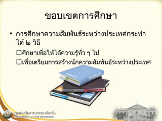 ขอบเขตการศึกษา 
• การศึกษาความสัมพันธ์ระหว่างประ๶ทศกระทำา 
ได้ ๒ วิธี 
ศึกษาเพื่อให้ได้ความรู้ทั่ว ๆ ไป 
เพื่อเตรียมการสร้างนักความสัมพันธ์ระหว่างประ๶ทศ 
 