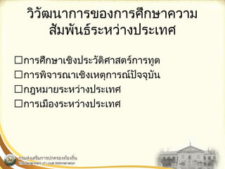 วิวัฒนาการของการศึกษาความ 
สัมพันธ์ระหว่างประเทศ 
การศึกษาเชิงประวัติศาสตร์การทูต 
การพิจารณาเชิงเหตุการณ์ปัจจุบัน 
กฎหมายระหว่างประเทศ 
การเมืองระหว่างประเทศ 
 