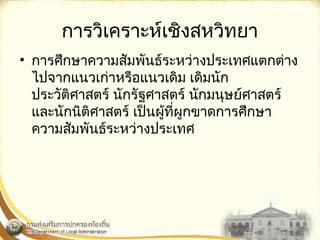 การวิเคราะห์เชิงสหวิทยา 
• การศึกษาความสัมพันธ์ระหว่างประ๶ทศแตกต่าง 
ไปจากแนวเก่าหรือแนวเดิม เดิมนัก 
ประวัติศาสตร์ นักรัฐศาสตร์ นักมนุษย์ศาสตร์ 
และนักนิติศาสตร์ เป็นผู้ที่ผูกขาดการศึกษา 
ความสัมพันธ์ระหว่างประ๶ทศ 
 