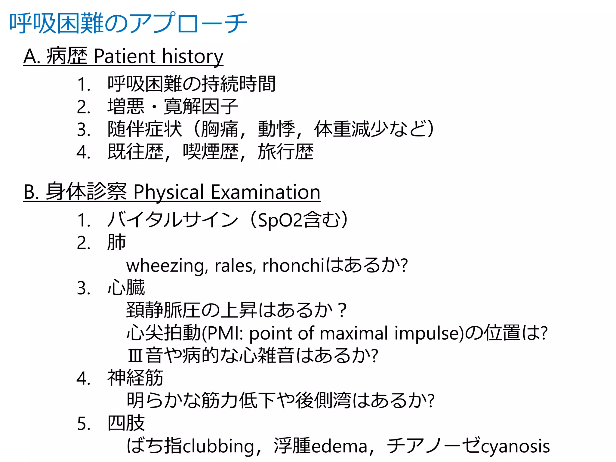 呼吸困難のアプローチ 
A. 病歴Patient history 
1. 呼吸困難の持続時間 
2. 増悪・寛解因子 
3. 随伴症状（胸痛，動悸，体重減少など） 
4. 既往歴，喫煙歴，旅行歴 
B. 身体診察Physical Examination 
1. バイタルサイン（SpO2含む） 
2. 肺 
wheezing, rales, rhonchiはあるか? 
3. 心臓 
頚静脈圧の上昇はあるか？ 
心尖拍動(PMI: point of maximal impulse)の位置は? 
Ⅲ音や病的な心雑音はあるか? 
4. 神経筋 
明らかな筋力低下や後側湾はあるか? 
5. 四肢 
ばち指clubbing，浮腫edema，チアノーゼcyanosis 
 