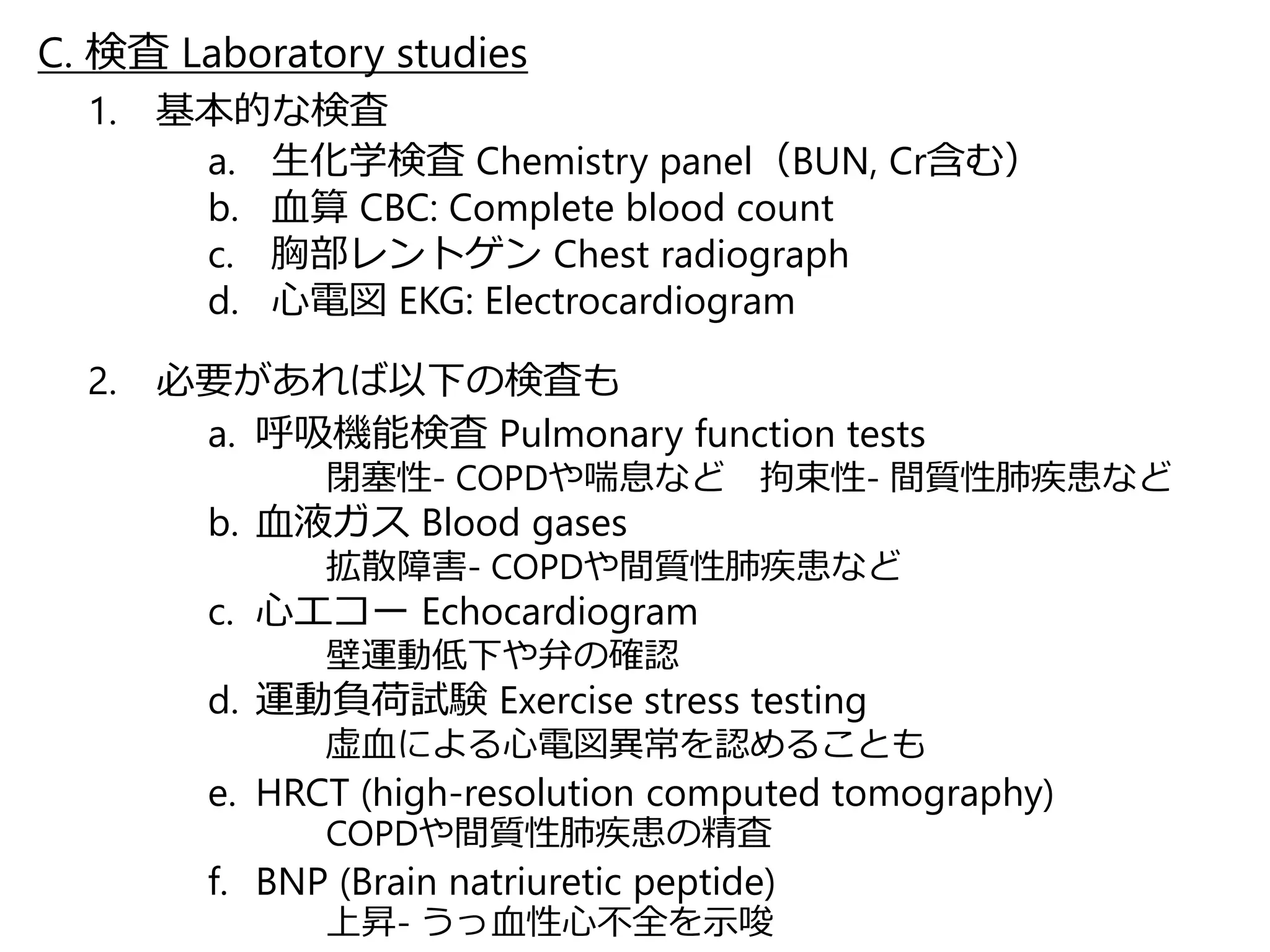 C. 検査Laboratory studies 
1. 基本的な検査 
a. 生化学検査Chemistry panel（BUN, Cr含む） 
b. 血算CBC: Complete blood count 
c. 胸部レントゲンChest radiograph 
d. 心電図EKG: Electrocardiogram 
2. 必要があれば以下の検査も 
a. 呼吸機能検査Pulmonary function tests 
閉塞性- COPDや喘息など拘束性- 間質性肺疾患など 
b. 血液ガスBlood gases 
拡散障害- COPDや間質性肺疾患など 
c. 心エコーEchocardiogram 
壁運動低下や弁の確認 
d. 運動負荷試験Exercise stress testing 
虚血による心電図異常を認めることも 
e. HRCT (high-resolution computed tomography) 
COPDや間質性肺疾患の精査 
f. BNP (Brain natriuretic peptide) 
上昇- うっ血性心不全を示唆 
 