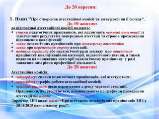 До 20 вересня: 
1. Наказ “Про створення атестаційної комісії та затвердження її складу”. 
До 10 жовтня: 
до відповідної атестаційної комісії подають: 
 списки педагогічних працівників, які підлягають черговій атестації, із 
зазначенням результатів попередньої атестації та строків проходження 
підвищення кваліфікації; 
 заяви педагогічних працівників про позачергову атестацію; 
 заяви про перенесення строку атестації; 
 подання керівника або педагогічної ради закладу про присвоєння 
працівнику кваліфікаційної категорії, педагогічного звання, а також 
подання на пониження категорії педагогічному працівнику у разі 
зниження ним рівня професійної діяльності. 
До 20 жовтня: 
Атестаційна комісія: 
 затверджує списки педагогічних працівників, які атестуються; 
 затверджує графік роботи атестаційної комісії; 
 приймає рішення щодо перенесення строку чергової атестації. 
Працівники, які атестуються, ознайомлюються з графіком проведення 
атестації під підпис. 
Директор ЗНЗ видає наказ “Про атестацію педагогічних працівників ЗНЗ у 
2014/2015 навчальному році”. 
 