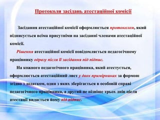 Протоколи засідань атестаційної комісії 
Засідання атестаційної комісії оформлюється протоколом, який 
підписується всіма присутніми на засіданні членами атестаційної 
комісії. 
Рішення атестаційної комісії повідомляється педагогічному 
працівнику одразу після її засідання під підпис. 
На кожного педагогічного працівника, який атестується, 
оформлюється атестаційний лист у двох примірниках за формою 
згідно з додатком, один з яких зберігається в особовій справі 
педагогічного працівника, а другий не пізніше трьох днів після 
атестації видається йому під підпис. 
