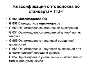 Классификация оптоволокна по 
стандартам ITU-T 
• G.651 Многомодовое ОВ 
• G.652 Стандартное одномодовое 
• G.653 Одномодовое со смещенной дисперсией 
• G.654 Одномодовое со смещенной длиной волны 
отсечки 
• G.655 Одномодовое с ненулевой смещенной 
дисперсией 
• G.656 Одномодовое с ненулевой дисперсией для 
широкополосной передачи данных 
• G.657Одномодовое с уменьшенными потерями на 
малых радиусах изгиба 
 