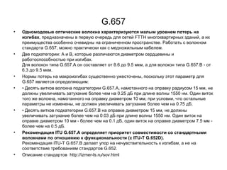 G.657 
• Одномодовые оптические волокна характеризуются малым уровнем потерь на 
изгибах, предназначены в первую очередь для сетей FTTH многоквартирных зданий, а их 
преимущества особенно очевидны на ограниченном пространстве. Работать с волокном 
стандарта G.657, можно практически как с медножильным кабелем. 
• Две подкатегории: A и B, которые различаются диаметром сердцевины и 
работоспособностью при изгибах. 
Для волокон типа G.657.A он составляет от 8.6 до 9.5 мкм, а для волокон типа G.657.B - от 
6.3 до 9.5 мкм. 
• Нормы потерь на макроизгибах существенно ужесточены, поскольку этот параметр для 
G.657 является определяющим: 
• • Десять витков волокна подкатегории G.657.A, намотанного на оправку радиусом 15 мм, не 
должны увеличивать затухание более чем на 0.25 дБ при длине волны 1550 нм. Один виток 
того же волокна, намотанного на оправку диаметром 10 мм, при условии, что остальные 
параметры не изменены, не должен увеличивать затухание более чем на 0.75 дБ. 
• • Десять витков подкатегории G.657.B на оправке диаметром 15 мм, не должны 
увеличивать затухание более чем на 0.03 дБ при длине волны 1550 нм. Один виток на 
оправке диаметром 10 мм - более чем на 0.1 дБ, один виток на оправке диаметром 7.5 мм - 
более чем на 0.5 дБ. 
• Рекомендация ITU G.657.А определяет приоритет совместимости со стандартными 
волокнами по отношению к функциональности (с ITU-T G.652D). 
Рекомендация ITU-T G.657.В делает упор на нечувствительность к изгибам, а не на 
соответствие требованиям стандартов G.652. 
• Описание стандартов http://izmer-ls.ru/sov.html 
 