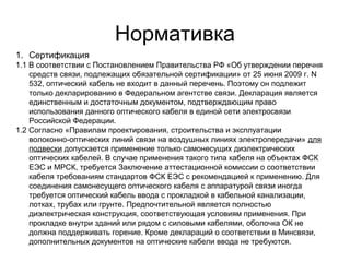 Нормативка 
1. Сертификация 
1.1 В соответствии с Постановлением Правительства РФ «Об утверждении перечня 
средств связи, подлежащих обязательной сертификации» от 25 июня 2009 г. N 
532, оптический кабель не входит в данный перечень. Поэтому он подлежит 
только декларированию в Федеральном агентстве связи. Декларация является 
единственным и достаточным документом, подтверждающим право 
использования данного оптического кабеля в единой сети электросвязи 
Российской Федерации. 
1.2 Согласно «Правилам проектирования, строительства и эксплуатации 
волоконно-оптических линий связи на воздушных линиях электропередачи» для 
подвески допускается применение только самонесущих диэлектрических 
оптических кабелей. В случае применения такого типа кабеля на объектах ФСК 
ЕЭС и МРСК, требуется Заключение аттестационной комиссии о соответствии 
кабеля требованиям стандартов ФСК ЕЭС с рекомендацией к применению. Для 
соединения самонесущего оптического кабеля с аппаратурой связи иногда 
требуется оптический кабель ввода с прокладкой в кабельной канализации, 
лотках, трубах или грунте. Предпочтительной является полностью 
диэлектрическая конструкция, соответствующая условиям применения. При 
прокладке внутри зданий или рядом с силовыми кабелями, оболочка ОК не 
должна поддерживать горение. Кроме деклараций о соответствии в Минсвязи, 
дополнительных документов на оптические кабели ввода не требуются. 
 