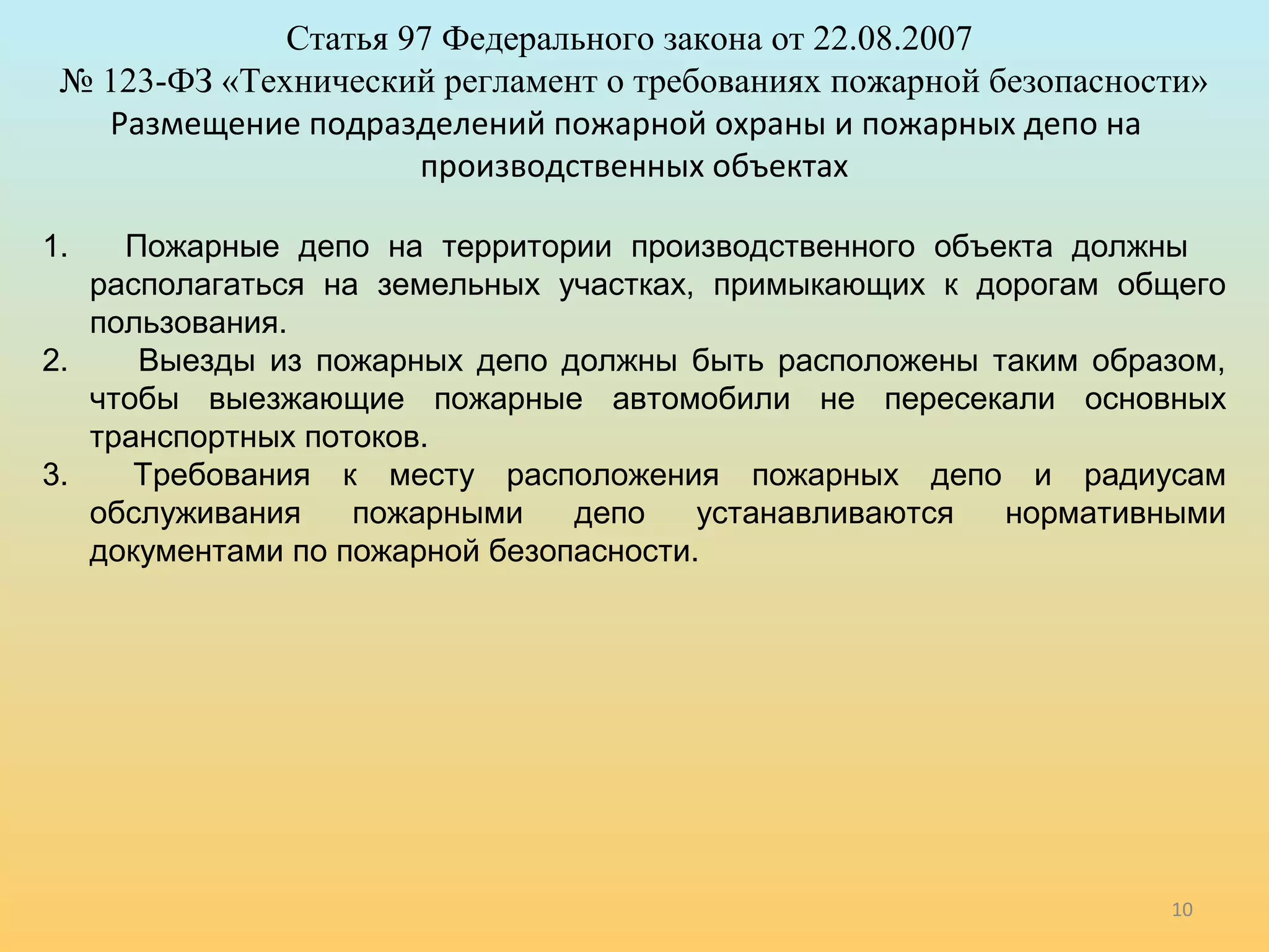 10 
Статья 97 Федерального закона от 22.08.2007 
№ 123-ФЗ «Технический регламент о требованиях пожарной безопасности» 
Размещение подразделений пожарной охраны и пожарных депо на 
производственных объектах 
1. Пожарные депо на территории производственного объекта должны 
располагаться на земельных участках, примыкающих к дорогам общего 
пользования. 
2. Выезды из пожарных депо должны быть расположены таким образом, 
чтобы выезжающие пожарные автомобили не пересекали основных 
транспортных потоков. 
3. Требования к месту расположения пожарных депо и радиусам 
обслуживания пожарными депо устанавливаются нормативными 
документами по пожарной безопасности. 
 