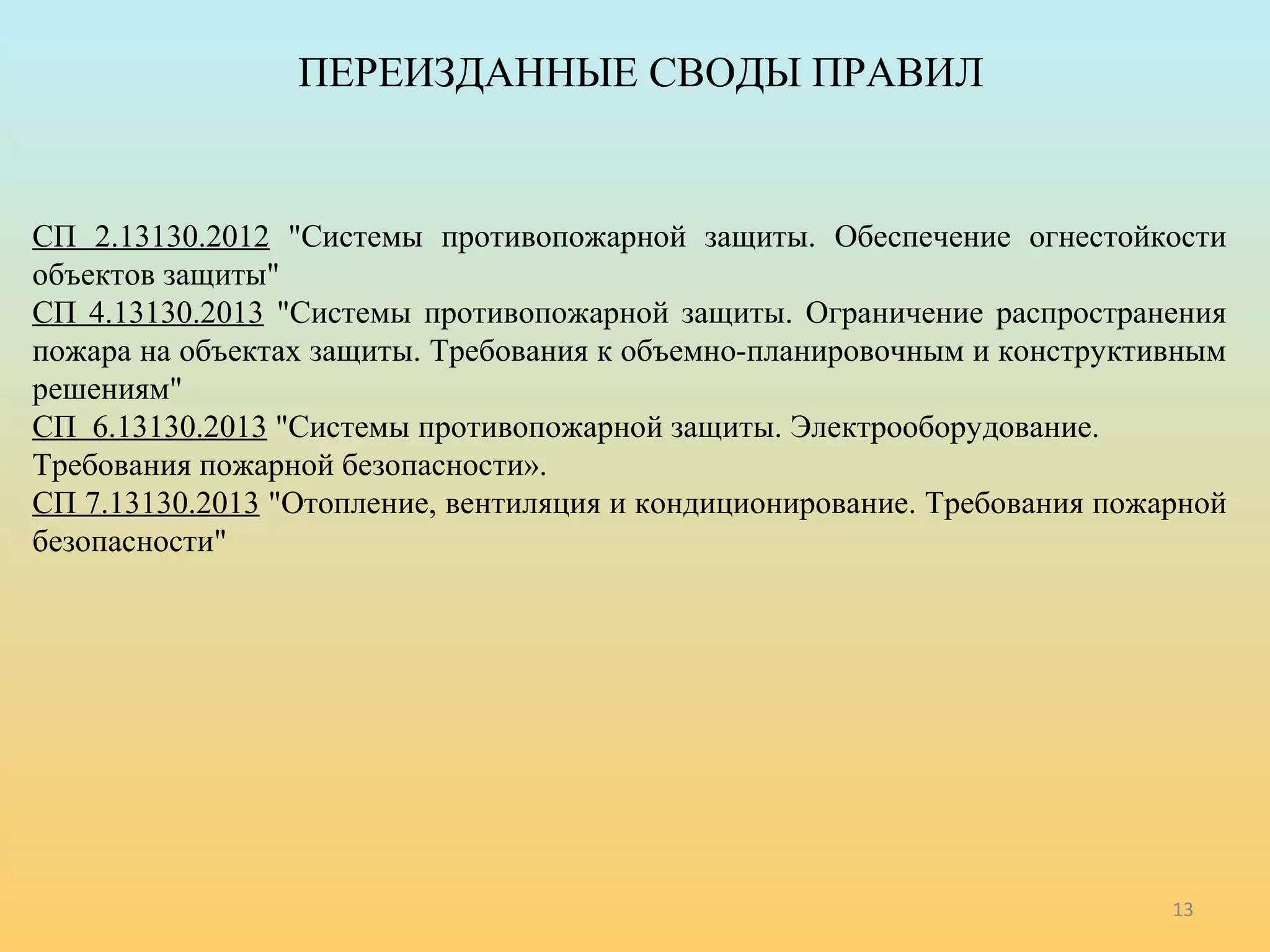 ПЕРЕИЗДАННЫЕ СВОДЫ ПРАВИЛ 
СП 2.13130.2012 "Системы противопожарной защиты. Обеспечение огнестойкости 
объектов защиты" 
СП 4.13130.2013 "Системы противопожарной защиты. Ограничение распространения 
пожара на объектах защиты. Требования к объемно-планировочным и конструктивным 
решениям" 
СП 6.13130.2013 "Системы противопожарной защиты. Электрооборудование. 
Требования пожарной безопасности». 
СП 7.13130.2013 "Отопление, вентиляция и кондиционирование. Требования пожарной 
безопасности" 
13 
 