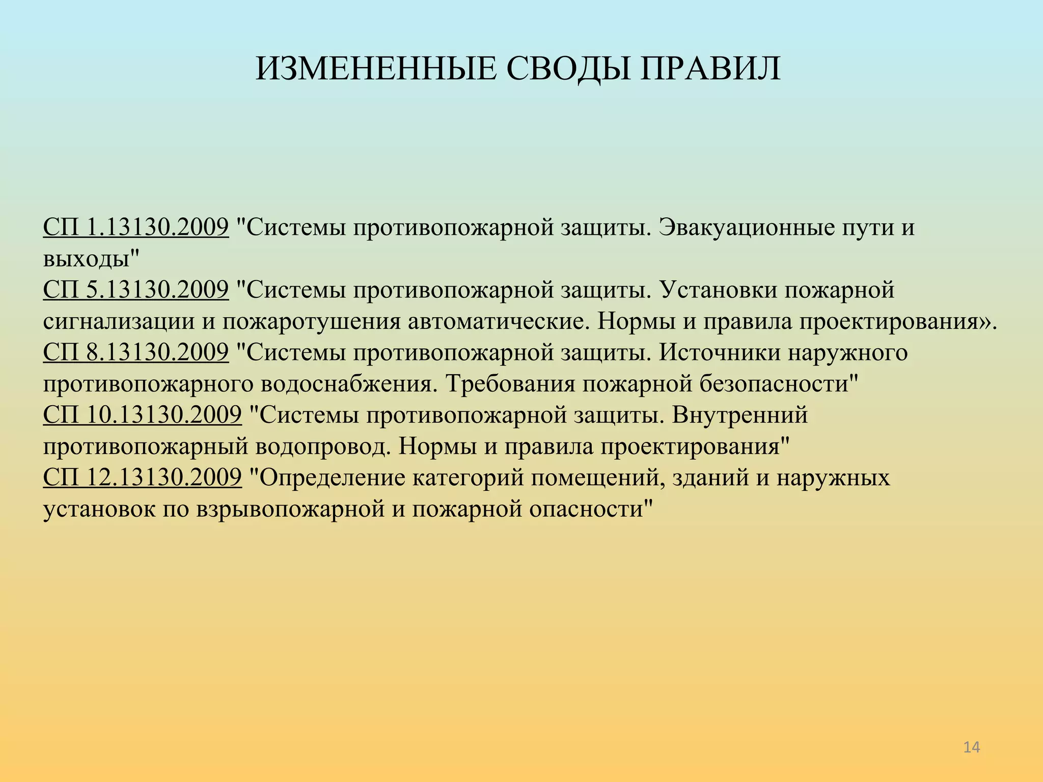 ИЗМЕНЕННЫЕ СВОДЫ ПРАВИЛ 
СП 1.13130.2009 "Системы противопожарной защиты. Эвакуационные пути и 
выходы" 
СП 5.13130.2009 "Системы противопожарной защиты. Установки пожарной 
сигнализации и пожаротушения автоматические. Нормы и правила проектирования». 
СП 8.13130.2009 "Системы противопожарной защиты. Источники наружного 
противопожарного водоснабжения. Требования пожарной безопасности" 
СП 10.13130.2009 "Системы противопожарной защиты. Внутренний 
противопожарный водопровод. Нормы и правила проектирования" 
СП 12.13130.2009 "Определение категорий помещений, зданий и наружных 
установок по взрывопожарной и пожарной опасности" 
14 
 