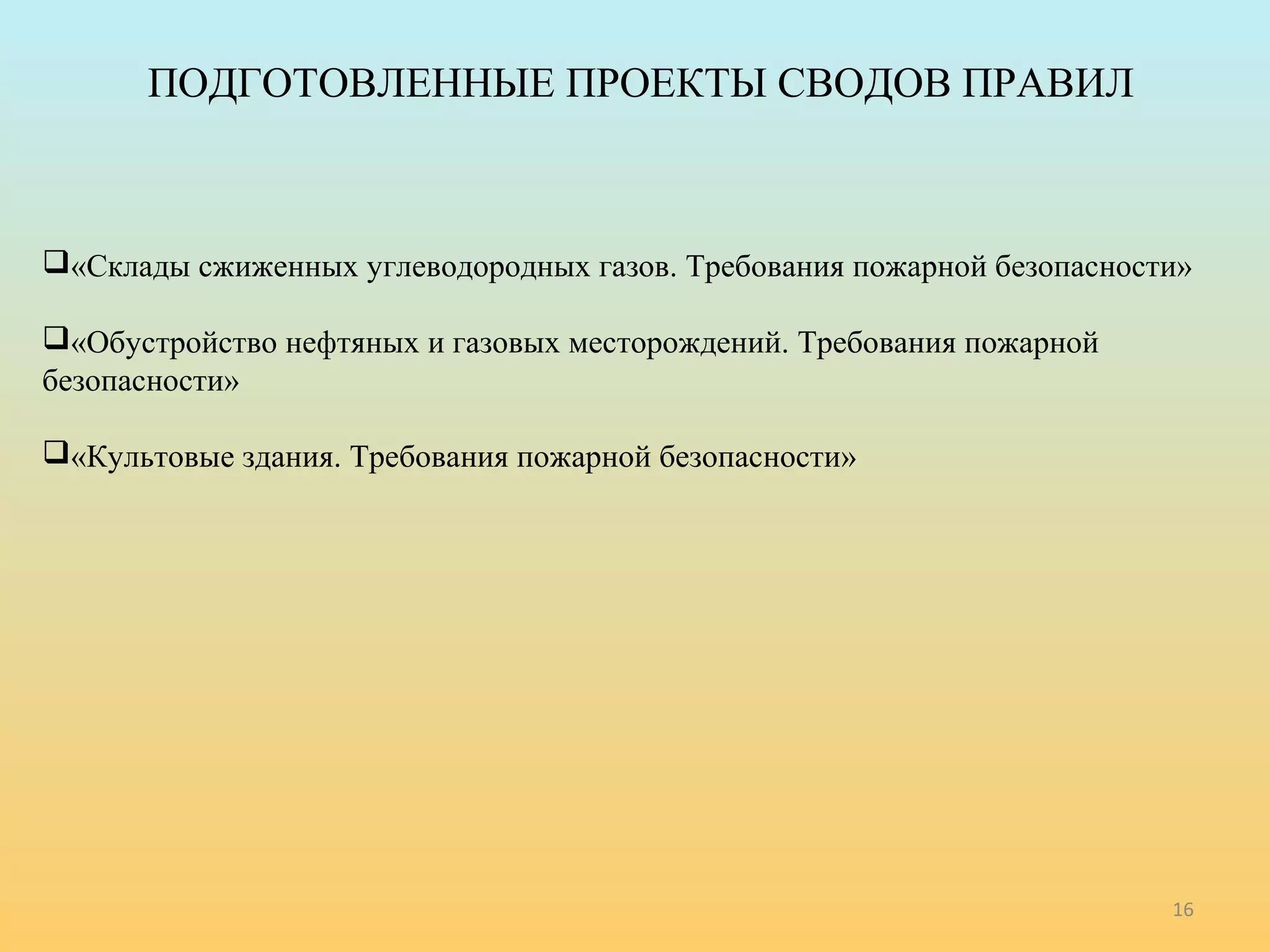 ПОДГОТОВЛЕННЫЕ ПРОЕКТЫ СВОДОВ ПРАВИЛ 
«Склады сжиженных углеводородных газов. Требования пожарной безопасности» 
«Обустройство нефтяных и газовых месторождений. Требования пожарной 
безопасности» 
«Культовые здания. Требования пожарной безопасности» 
16 
 