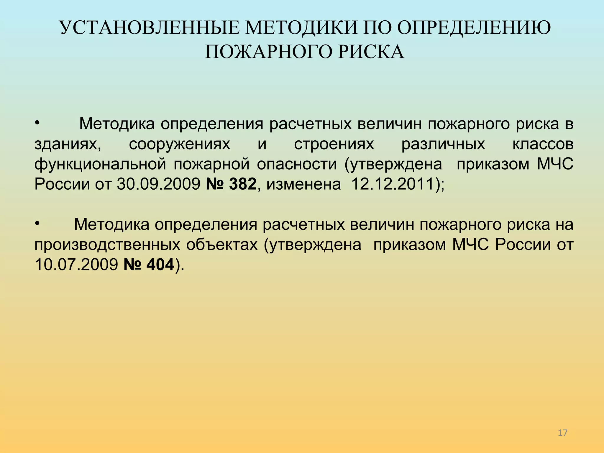 • Методика определения расчетных величин пожарного риска в 
зданиях, сооружениях и строениях различных классов 
функциональной пожарной опасности (утверждена приказом МЧС 
России от 30.09.2009 № 382, изменена 12.12.2011); 
• Методика определения расчетных величин пожарного риска на 
производственных объектах (утверждена приказом МЧС России от 
10.07.2009 № 404). 
17 
УСТАНОВЛЕННЫЕ МЕТОДИКИ ПО ОПРЕДЕЛЕНИЮ 
ПОЖАРНОГО РИСКА 
 
