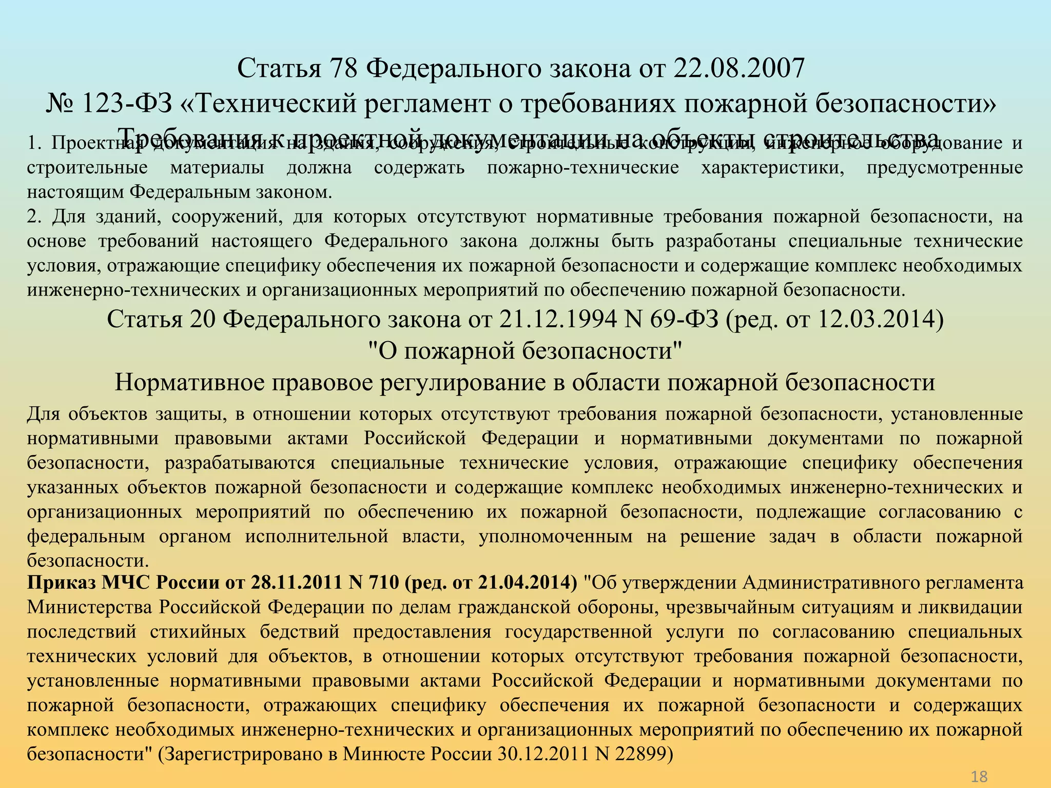 18 
Статья 78 Федерального закона от 22.08.2007 
№ 123-ФЗ «Технический регламент о требованиях пожарной безопасности» 
Требования к проектной документации на 1. Проектная документация на здания, сооружения, строительные к оонбстъреуккцтиыи, ситнжреониертнеоле ьосбторвуадование и 
строительные материалы должна содержать пожарно-технические характеристики, предусмотренные 
настоящим Федеральным законом. 
2. Для зданий, сооружений, для которых отсутствуют нормативные требования пожарной безопасности, на 
основе требований настоящего Федерального закона должны быть разработаны специальные технические 
условия, отражающие специфику обеспечения их пожарной безопасности и содержащие комплекс необходимых 
инженерно-технических и организационных мероприятий по обеспечению пожарной безопасности. 
Статья 20 Федерального закона от 21.12.1994 N 69-ФЗ (ред. от 12.03.2014) 
"О пожарной безопасности" 
Нормативное правовое регулирование в области пожарной безопасности 
Для объектов защиты, в отношении которых отсутствуют требования пожарной безопасности, установленные 
нормативными правовыми актами Российской Федерации и нормативными документами по пожарной 
безопасности, разрабатываются специальные технические условия, отражающие специфику обеспечения 
указанных объектов пожарной безопасности и содержащие комплекс необходимых инженерно-технических и 
организационных мероприятий по обеспечению их пожарной безопасности, подлежащие согласованию с 
федеральным органом исполнительной власти, уполномоченным на решение задач в области пожарной 
безопасности. 
Приказ МЧС России от 28.11.2011 N 710 (ред. от 21.04.2014) "Об утверждении Административного регламента 
Министерства Российской Федерации по делам гражданской обороны, чрезвычайным ситуациям и ликвидации 
последствий стихийных бедствий предоставления государственной услуги по согласованию специальных 
технических условий для объектов, в отношении которых отсутствуют требования пожарной безопасности, 
установленные нормативными правовыми актами Российской Федерации и нормативными документами по 
пожарной безопасности, отражающих специфику обеспечения их пожарной безопасности и содержащих 
комплекс необходимых инженерно-технических и организационных мероприятий по обеспечению их пожарной 
безопасности" (Зарегистрировано в Минюсте России 30.12.2011 N 22899) 
 