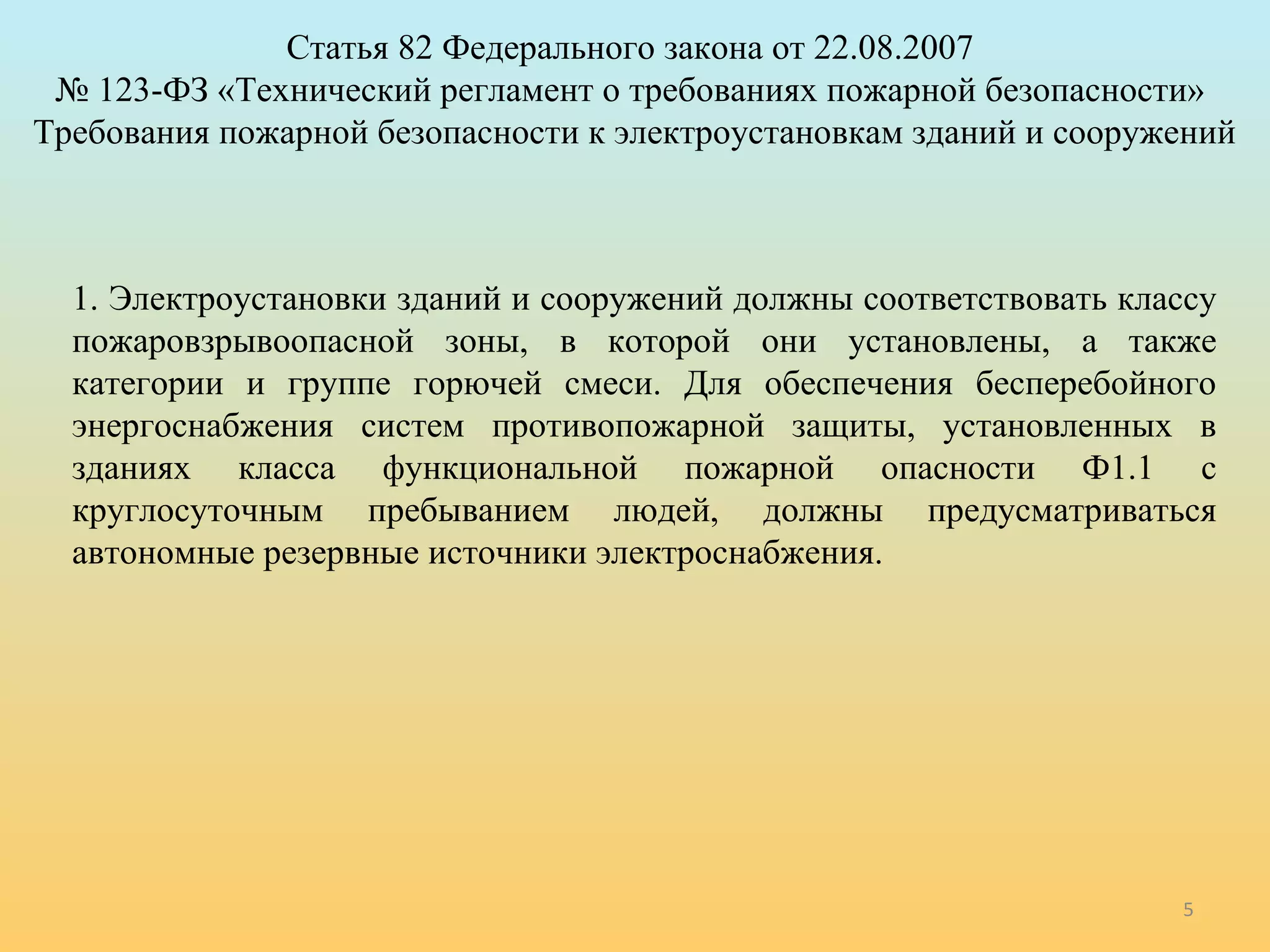Статья 82 Федерального закона от 22.08.2007 
№ 123-ФЗ «Технический регламент о требованиях пожарной безопасности» 
Требования пожарной безопасности к электроустановкам зданий и сооружений 
1. Электроустановки зданий и сооружений должны соответствовать классу 
пожаровзрывоопасной зоны, в которой они установлены, а также 
категории и группе горючей смеси. Для обеспечения бесперебойного 
энергоснабжения систем противопожарной защиты, установленных в 
зданиях класса функциональной пожарной опасности Ф1.1 с 
круглосуточным пребыванием людей, должны предусматриваться 
автономные резервные источники электроснабжения. 
5 
 