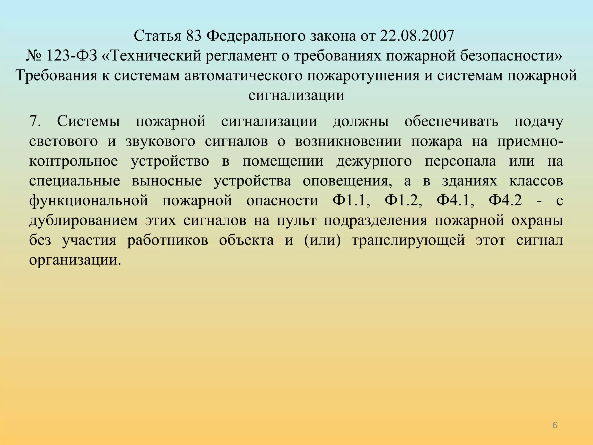 6 
Статья 83 Федерального закона от 22.08.2007 
№ 123-ФЗ «Технический регламент о требованиях пожарной безопасности» 
Требования к системам автоматического пожаротушения и системам пожарной 
сигнализации 
7. Системы пожарной сигнализации должны обеспечивать подачу 
светового и звукового сигналов о возникновении пожара на приемно- 
контрольное устройство в помещении дежурного персонала или на 
специальные выносные устройства оповещения, а в зданиях классов 
функциональной пожарной опасности Ф1.1, Ф1.2, Ф4.1, Ф4.2 - с 
дублированием этих сигналов на пульт подразделения пожарной охраны 
без участия работников объекта и (или) транслирующей этот сигнал 
организации. 
 