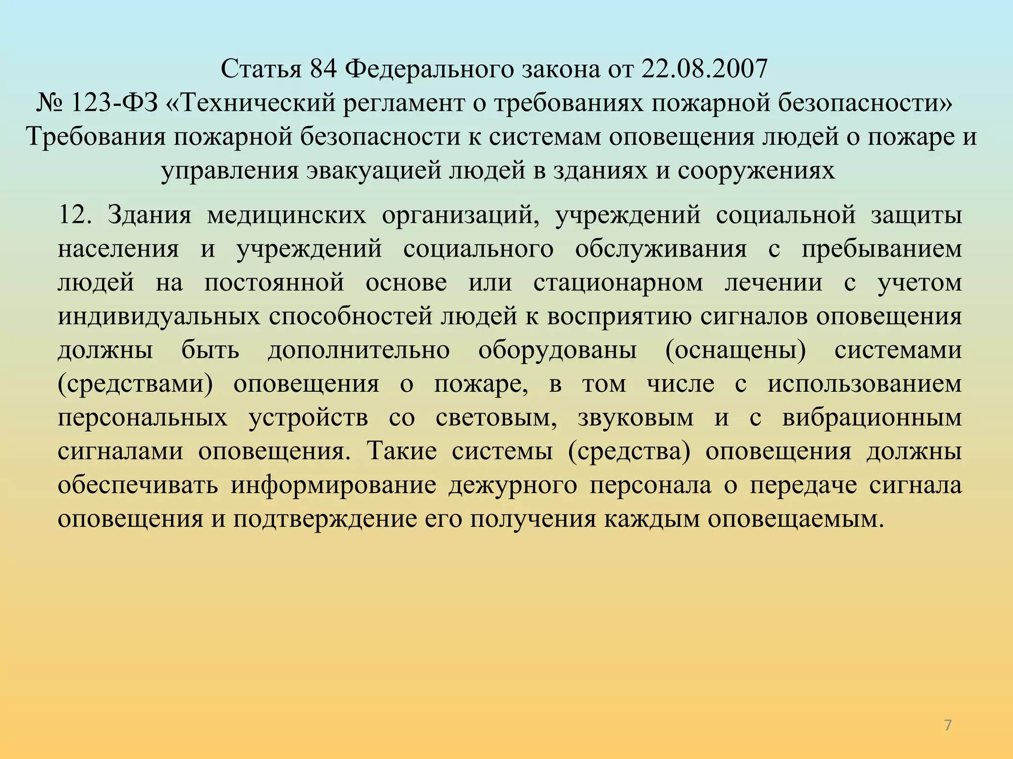 7 
Статья 84 Федерального закона от 22.08.2007 
№ 123-ФЗ «Технический регламент о требованиях пожарной безопасности» 
Требования пожарной безопасности к системам оповещения людей о пожаре и 
управления эвакуацией людей в зданиях и сооружениях 
12. Здания медицинских организаций, учреждений социальной защиты 
населения и учреждений социального обслуживания с пребыванием 
людей на постоянной основе или стационарном лечении с учетом 
индивидуальных способностей людей к восприятию сигналов оповещения 
должны быть дополнительно оборудованы (оснащены) системами 
(средствами) оповещения о пожаре, в том числе с использованием 
персональных устройств со световым, звуковым и с вибрационным 
сигналами оповещения. Такие системы (средства) оповещения должны 
обеспечивать информирование дежурного персонала о передаче сигнала 
оповещения и подтверждение его получения каждым оповещаемым. 
 