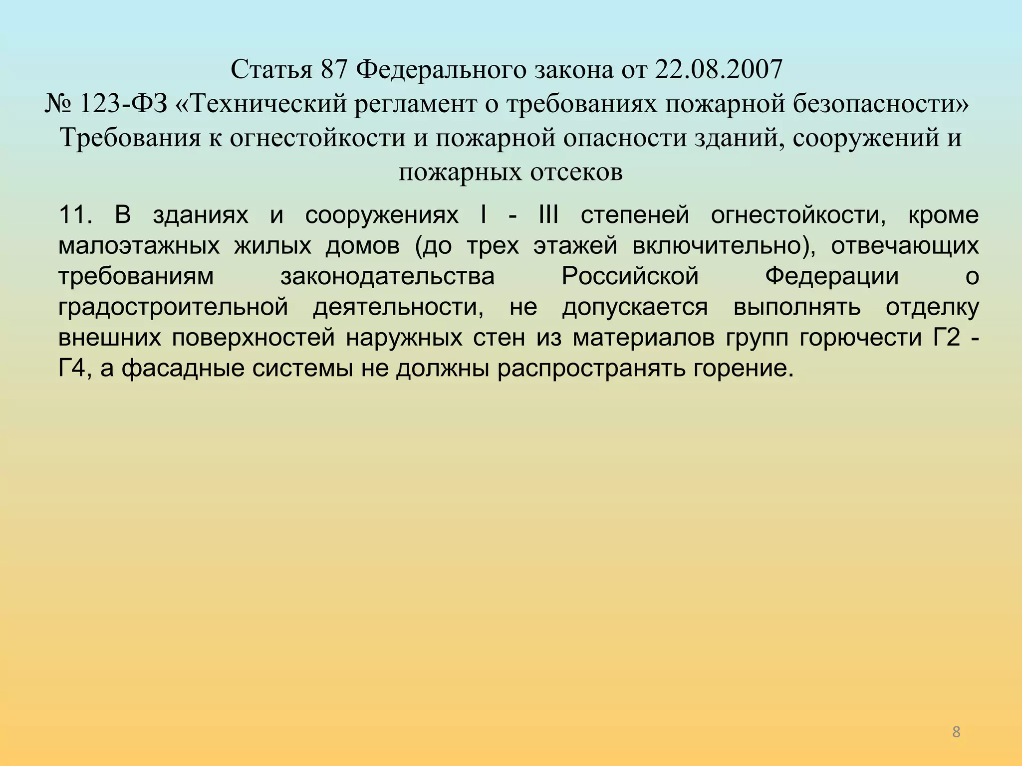 8 
Статья 87 Федерального закона от 22.08.2007 
№ 123-ФЗ «Технический регламент о требованиях пожарной безопасности» 
Требования к огнестойкости и пожарной опасности зданий, сооружений и 
пожарных отсеков 
11. В зданиях и сооружениях I - III степеней огнестойкости, кроме 
малоэтажных жилых домов (до трех этажей включительно), отвечающих 
требованиям законодательства Российской Федерации о 
градостроительной деятельности, не допускается выполнять отделку 
внешних поверхностей наружных стен из материалов групп горючести Г2 - 
Г4, а фасадные системы не должны распространять горение. 
 