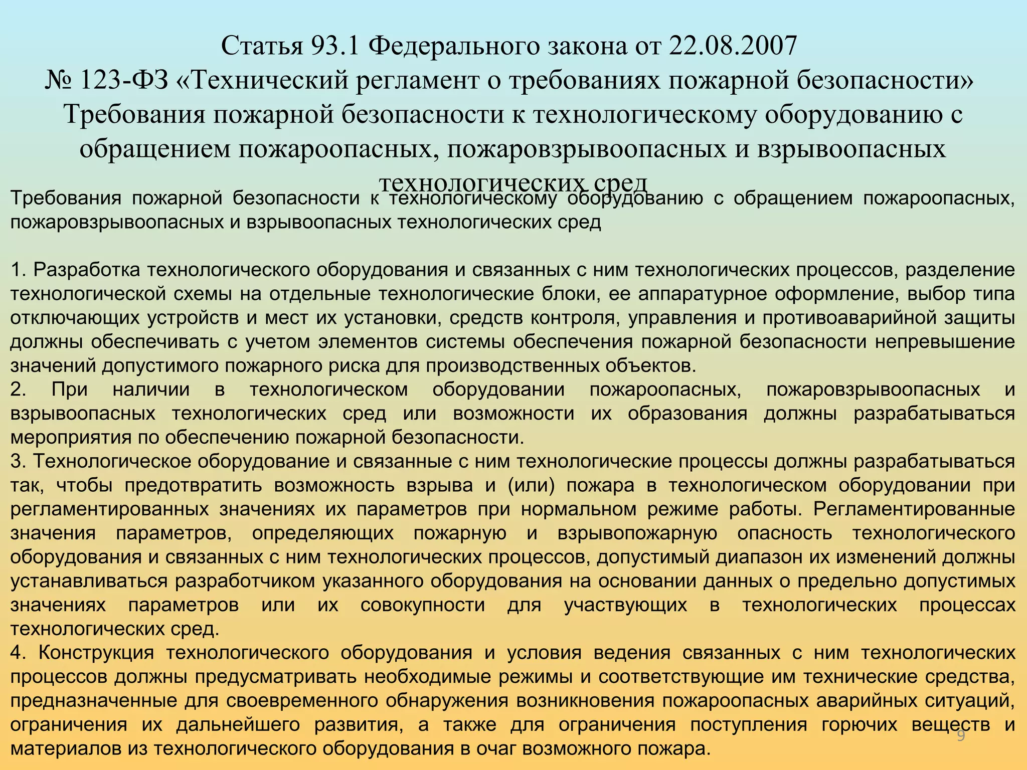 9 
Статья 93.1 Федерального закона от 22.08.2007 
№ 123-ФЗ «Технический регламент о требованиях пожарной безопасности» 
Требования пожарной безопасности к технологическому оборудованию с 
обращением пожароопасных, пожаровзрывоопасных и взрывоопасных 
технологических сред Требования пожарной безопасности к технологическому оборудованию с обращением пожароопасных, 
пожаровзрывоопасных и взрывоопасных технологических сред 
1. Разработка технологического оборудования и связанных с ним технологических процессов, разделение 
технологической схемы на отдельные технологические блоки, ее аппаратурное оформление, выбор типа 
отключающих устройств и мест их установки, средств контроля, управления и противоаварийной защиты 
должны обеспечивать с учетом элементов системы обеспечения пожарной безопасности непревышение 
значений допустимого пожарного риска для производственных объектов. 
2. При наличии в технологическом оборудовании пожароопасных, пожаровзрывоопасных и 
взрывоопасных технологических сред или возможности их образования должны разрабатываться 
мероприятия по обеспечению пожарной безопасности. 
3. Технологическое оборудование и связанные с ним технологические процессы должны разрабатываться 
так, чтобы предотвратить возможность взрыва и (или) пожара в технологическом оборудовании при 
регламентированных значениях их параметров при нормальном режиме работы. Регламентированные 
значения параметров, определяющих пожарную и взрывопожарную опасность технологического 
оборудования и связанных с ним технологических процессов, допустимый диапазон их изменений должны 
устанавливаться разработчиком указанного оборудования на основании данных о предельно допустимых 
значениях параметров или их совокупности для участвующих в технологических процессах 
технологических сред. 
4. Конструкция технологического оборудования и условия ведения связанных с ним технологических 
процессов должны предусматривать необходимые режимы и соответствующие им технические средства, 
предназначенные для своевременного обнаружения возникновения пожароопасных аварийных ситуаций, 
ограничения их дальнейшего развития, а также для ограничения поступления горючих веществ и 
материалов из технологического оборудования в очаг возможного пожара. 
 