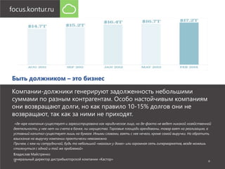 Быть должником – это бизнес 
Компании-должники генерируют задолженность небольшими 
суммами по разным контрагентам. Особо настойчивым компаниям 
они возвращают долги, но как правило 10-15% долгов они не 
возвращают, так как за ними не приходят. 
«де-юре компания существует и зарегистрирована как юридическое лицо, но де-факто не ведет никакой хозяйственной 
деятельности, у нее нет ни счета в банке, ни имущества. Торговые площади арендованы, товар взят на реализацию, а 
уставный капитал существует лишь на бумаге. Иными словами, взять с нее нечего, кроме самой выручки. Но обратить 
взыскание на выручку компании практически невозможно. 
Причем, с кем ни сотрудничай, будь то небольшой «магазин у дома» или огромная сеть гипермаркетов, везде можешь 
столкнуться с одной и той же проблемой» 
Владислав Майстренко 
генеральный директор дистрибьюторской компании «Кастор» 
 