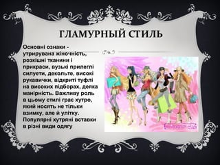 ГЛАМУРНЫЙ СТИЛЬ 
Основні ознаки - 
утрирувана жіночність, 
розкішні тканини і 
прикраси, вузькі прилеглі 
силуети, декольте, високі 
рукавички, відкриті туфлі 
на високих підборах, деяка 
манірність. Важливу роль 
в цьому стилі грає хутро, 
який носять не тільки 
взимку, але й улітку. 
Популярні хутряні вставки 
в різні види одягу 
 