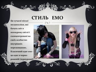 СТИЛЬ ЕМО 
Це сучасні міські 
меланхоліки, які 
бачать світ в 
похмурому світлі і 
сконцентровані на 
своїх особистих 
внутрішніх 
переживаннях. 
Класичний одяг емо - 
це одяг в чорно- 
рожевій (пурпурової) 
гамі 
 