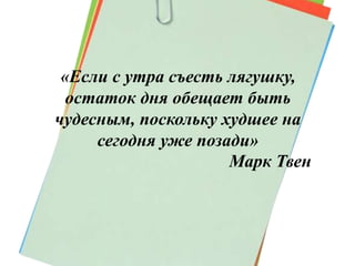 «Если с утра съесть лягушку, 
остаток дня обещает быть 
чудесным, поскольку худшее на 
сегодня уже позади» 
Марк Твен 
 