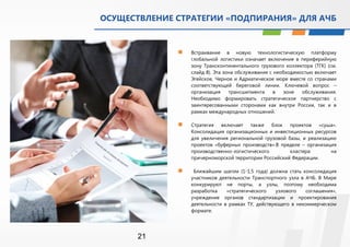 ОСУЩЕСТВЛЕНИЕ СТРАТЕГИИ «ПОДПИРАНИЯ» ДЛЯ АЧБ 
21 
 Встраивание в новую технологистическую платформу 
глобальной логистики означает включение в периферийную 
зону Трансконтинентального грузового коллектора (ТГК) (см. 
слайд 8). Эта зона обслуживания с необходимостью включает 
Эгейское, Черное и Адриатическое море вместе со странами 
соответствующей береговой линии. Ключевой вопрос – 
организация трансшипмента в зоне обслуживания. 
Необходимо формировать стратегическое партнерство с 
заинтересованными сторонами как внутри России, так и в 
рамках международных отношений. 
 Стратегия включает также блок проектов «суша». 
Консолидация организационных и инвестиционных ресурсов 
для увеличения региональной грузовой базы, и реализацию 
проектов «буферных производств».В пределе – организация 
производственно-логистического кластера на 
причерноморской территории Российский Федерации. 
 Ближайшим шагом (1-1,5 года) должна стать консолидация 
участников деятельности Транспортного узла в АЧБ. В Мире 
конкурируют не порты, а узлы, поэтому необходима 
разработка «стратегического узлового соглашения», 
учреждение органов стандартизации и проектирования 
деятельности в рамках ТУ, действующего в некоммерческом 
формате. 
 