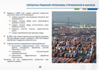 ПОПЫТКА РЕШЕНИЯ ПРОБЛЕМЫ УПРАВЛЕНИЯ В ШАНХАЕ 
 Задачи: к 2020 году создать морской сервисный 
центр (ISC). Для этого необходимо: 
 создать высокую консолидацию ресурсов для 
26 
грузооборота; 
 создать полную сферу услуг грузооборота 
мирового класса; 
 создать полную сферу логистических услуг 
мирового класса; 
 привлечь участие сильных индустиальных 
групп; 
 создать привлекательную деловую среду. 
 В 2011 году создан инвестиционный фонд размером 
50 миллиардов юаней (примерно 250 миллиардов 
рублей) для поддержки развития узла. 
 Стратегические направления инвестирования: 
 физическая инфраструктура (порт, железные 
дороги, автодороги, терминалы, речной 
транспорт, и т. д.); 
 повышение экономической 
привлекательности; 
 увеличение эффективности обработки 
грузопотоков. 
Несмотря на все предпринятое, результаты еще 
предстоит увидеть 
 