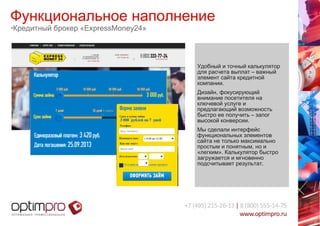Функциональное наполнение 
•Кредитный брокер «ExpressMoney24» 
Удобный и точный калькулятор 
для расчета выплат – важный 
элемент сайта кредитной 
компании. 
Дизайн, фокусирующий 
внимание посетителя на 
ключевой услуге и 
предлагающий возможность 
быстро ее получить – залог 
высокой конверсии. 
Мы сделали интерфейс 
функциональных элементов 
сайта не только максимально 
простым и понятным, но и 
«легким». Калькулятор быстро 
загружается и мгновенно 
подсчитывает результат. 
 