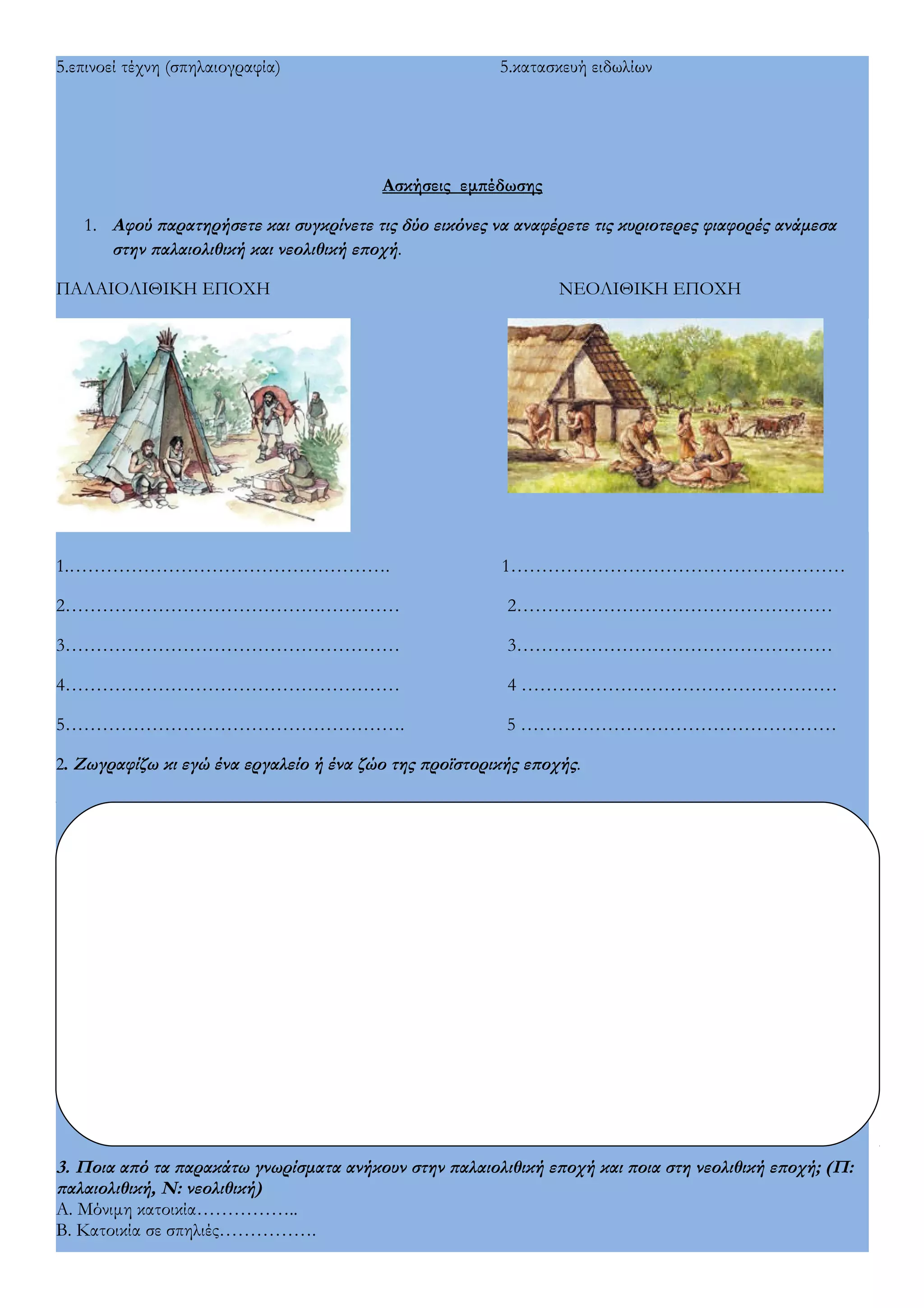 5.επινοεί τέχνη (σπηλαιογραφία) 5.κατασκευή ειδωλίων 
Ασκήσεις εμπέδωσης 
1. Αφού παρατηρήσετε και συγκρίνετε τις δύο εικόνες να αναφέρετε τις κυριοτερες φιαφορές ανάμεσα 
στην παλαιολιθική και νεολιθική εποχή. 
ΠΑΛΑΙΟΛΙΘΙΚΗ ΕΠΟΧΗ ΝΕΟΛΙΘΙΚΗ ΕΠΟΧΗ 
1.……………………………………………. 1……………………………………………… 
2……………………………………………… 2…………………………………………… 
3……………………………………………… 3…………………………………………… 
4……………………………………………… 4 …………………………………………… 
5………………………………………………. 5 …………………………………………… 
2. Ζωγραφίζω κι εγώ ένα εργαλείο ή ένα ζώο της προϊστορικής εποχής. 
3. Ποια από τα παρακάτω γνωρίσματα ανήκουν στην παλαιολιθική εποχή και ποια στη νεολιθική εποχή; (Π: 
παλαιολιθική, Ν: νεολιθική) 
Α. Μόνιμη κατοικία…………….. 
Β. Κατοικία σε σπηλιές……………. 
 
