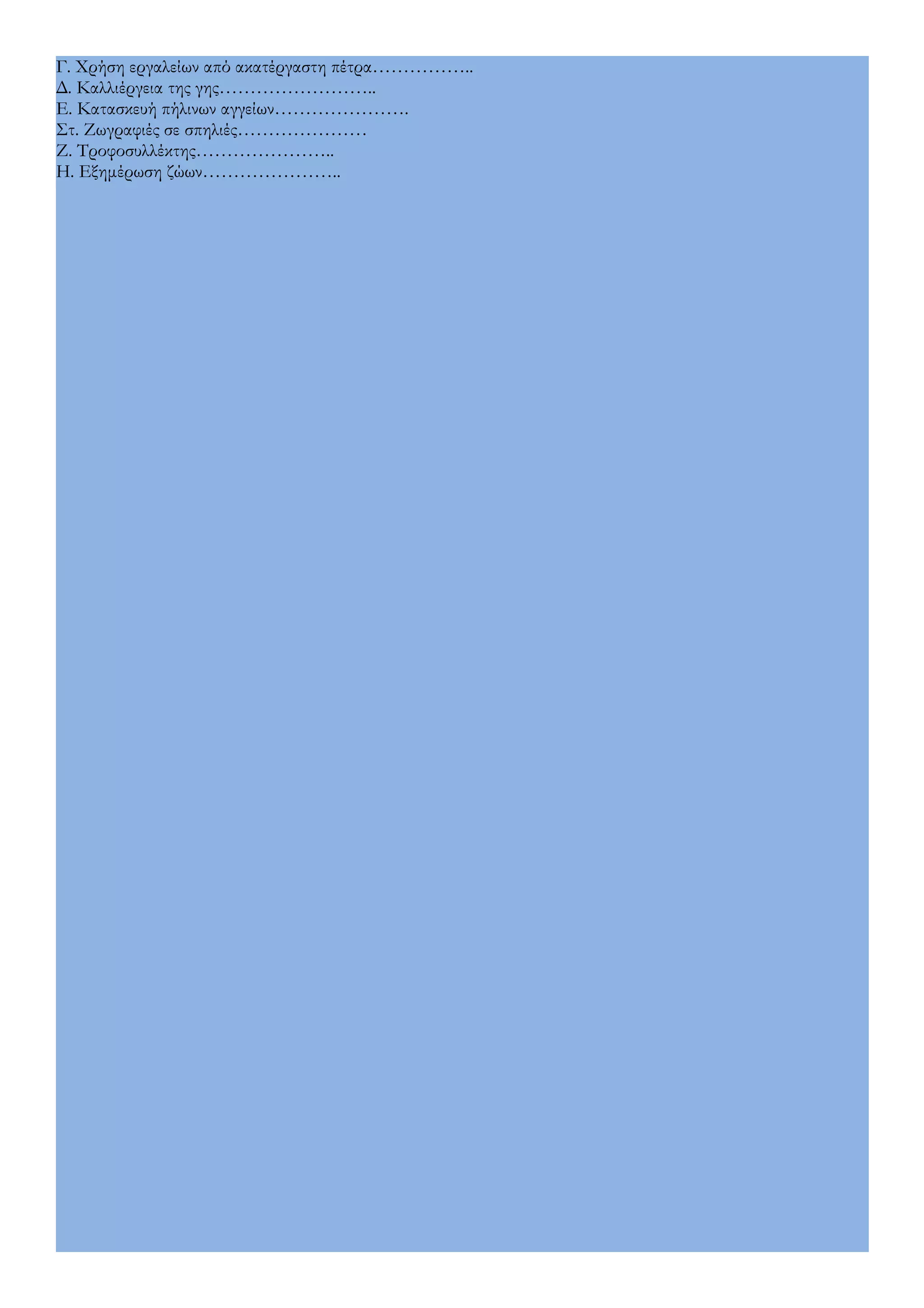 Γ. Χρήση εργαλείων από ακατέργαστη πέτρα…………….. 
Δ. Καλλιέργεια της γης…………………….. 
Ε. Κατασκευή πήλινων αγγείων…………………. 
Στ. Ζωγραφιές σε σπηλιές………………… 
Ζ. Τροφοσυλλέκτης………………….. 
Η. Εξημέρωση ζώων………………….. 
